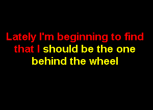 Lately I'm beginning to find
that I should be the one

behind the wheel