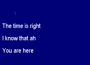 The time is right

I know that ah

You are here