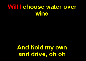Will I choose water over
wine

And Hold my own
and drive, oh oh
