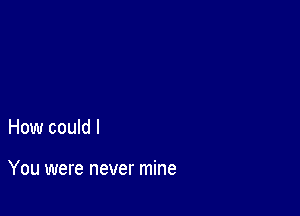 How could I

You were never mine