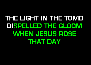 THE LIGHT IN THE TOMB
DISPELLED THE GLOOM
WHEN JESUS ROSE
THAT DAY