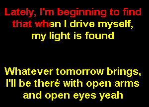 Lately, I'm beginning to find
that when I drive myself,
my light is found

Whatever tomorrow brings,
I'll be there with open arms
and open eyes yeah