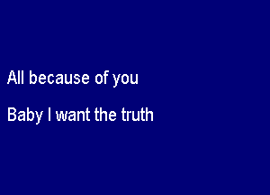 All because of you

Baby I want the truth