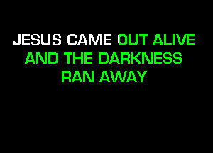 JESUS CAME OUT ALIVE
AND THE DARKNESS
RAN AWAY