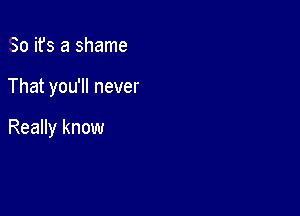 So ifs a shame

That you'll never

Really know