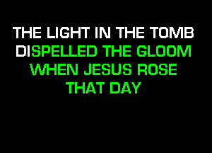 THE LIGHT IN THE TOMB
DISPELLED THE GLOOM
WHEN JESUS ROSE
THAT DAY