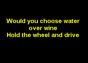 Would you choose water
over wine

Hold the wheel and drive