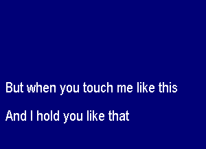 But when you touch me like this

And I hold you like that