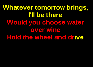 Whatever tomorrow brings,
I'll be there
Would you choose water
over wine
Hold the wheel and drive