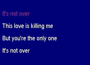 This love is killing me

But you're the only one

lfs not over