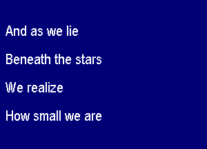 And as we lie
Beneath the stars

We realize

How small we are