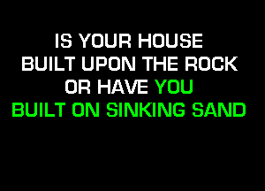 IS YOUR HOUSE
BUILT UPON THE ROCK
OR HAVE YOU
BUILT 0N SINKING SAND
