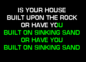 IS YOUR HOUSE
BUILT UPON THE ROCK
OR HAVE YOU
BUILT 0N SINKING SAND
OR HAVE YOU
BUILT 0N SINKING SAND