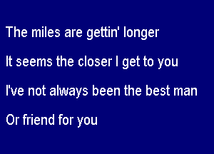 The miles are gettin' longer

It seems the closer I get to you

I've not always been the best man

0r friend for you