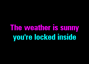 The weather is sunny

you're locked inside