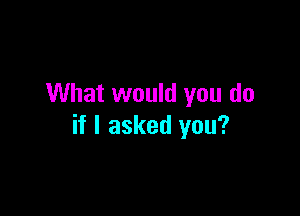 What would you do

if I asked you?