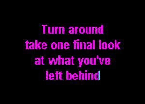 Turn around
take one final look

at what you've
left behind