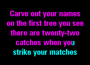 Carve out your names
on the first tree you see
there are twenty-two
catches when you
strike your matches
