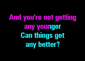 And you're not getting
any younger

Can things get
any better?