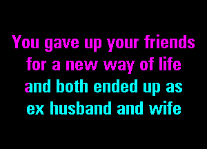 You gave up your friends
for a new way of life
and both ended up as
ex husband and wife