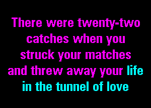 There were twenty-two
catches when you
struck your matches
and threw away your life
in the tunnel of love
