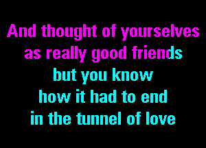 And thought of yourselves
as really good friends
but you know
how it had to end
in the tunnel of love