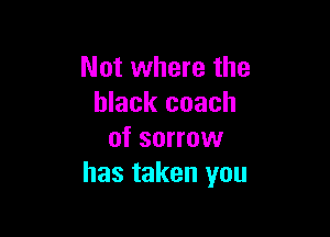 Not where the
black coach

of sorrow
has taken you