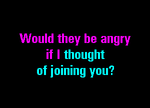 Would they be angry

if I thought
of ioining you?