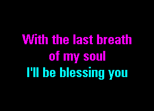 With the last breath

of my soul
I'll be blessing you