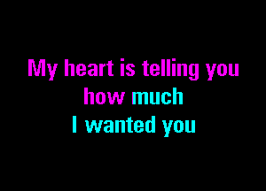 My heart is telling you

how much
I wanted you
