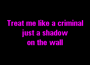 Treat me like a criminal

just a shadow
on the wall