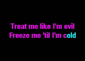 Treat me like I'm evil

Freeze me 'til I'm cold
