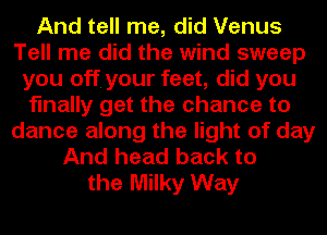 And tell me, did Venus
Tell me did the wind sweep
you off. your feet, did you
finally get the chance to
dance along the light of day
And head back to
the Milky Way