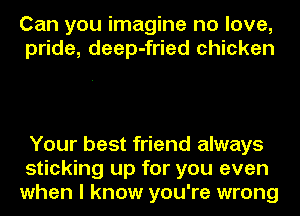 Can you imagine no love,
pride, deep-fried chicken

Your best friend always
sticking up for you even
when I know you're wrong