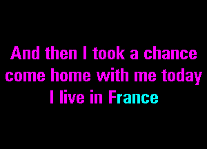 And then I took a chance

come home with me today
I live in France