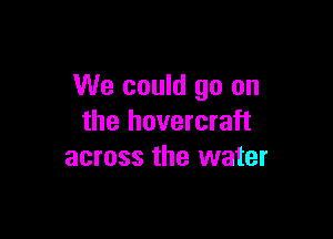 We could go on

the hovercraft
across the water