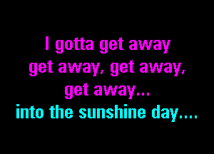 I gotta get away
get away. get away.

get away...
into the sunshine day...