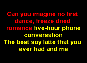 Can you imagine no first
dance, freeze dried
romance flve-hour phone
conversation
The best soy latte that you
ever had and me