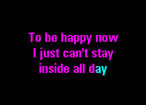 To be happy now

I just can't stay
inside all day