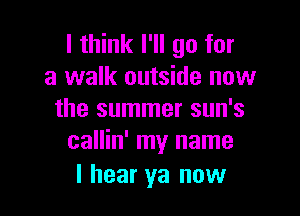 I think I'll go for
a walk outside now

the summer sun's
callin' my name

I hear ya now