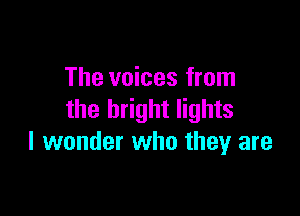 The voices from

the bright lights
I wonder who they are