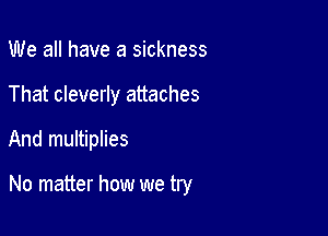 We all have a sickness
That cleverly attaches

And multiplies

No matter how we try