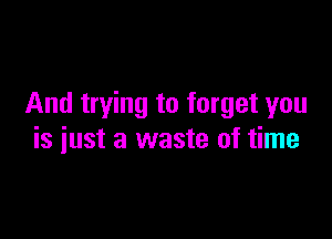 And trying to forget you

is just a waste of time