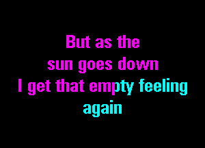 But as the
sun goes down

I get that empty feeling
again