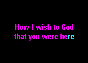 How I wish to God

that you were here