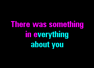 There was something

in everything
about you