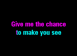 Give me the chance

to make you see