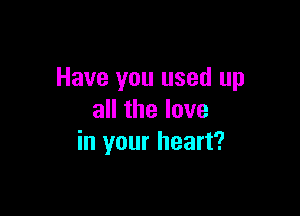 Have you used up

all the love
in your heart?