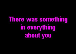 There was something

in everything
about you