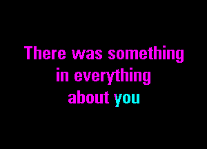 There was something

in everything
about you